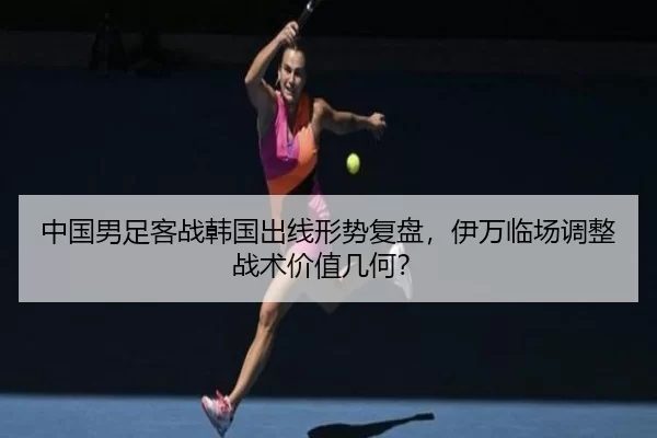 中国男足客战韩国出线形势复盘，伊万临场调整战术价值几何？